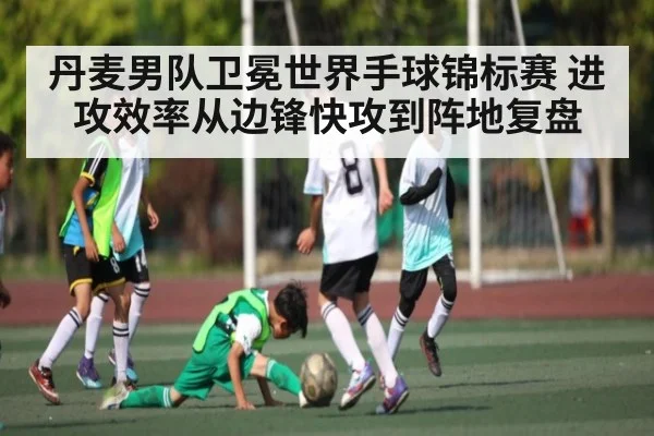 丹麦男队卫冕世界手球锦标赛 进攻效率从边锋快攻到阵地复盘 - XK ESPORTS