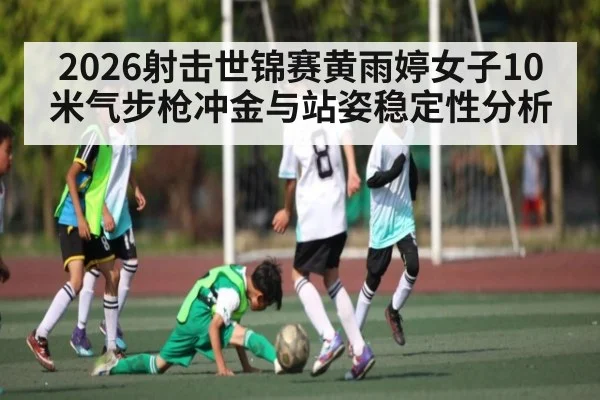 2026射击世锦赛黄雨婷女子10米气步枪冲金与站姿稳定性分析 - XK ESPORTS