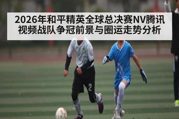 2026年和平精英全球总决赛NV腾讯视频战队争冠前景与圈运走势分析 - XK ESPORTS