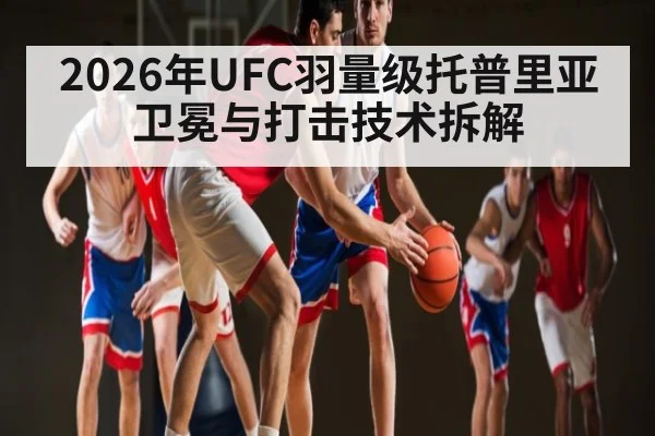 2026年UFC羽量级托普里亚卫冕与打击技术拆解 - XK ESPORTS