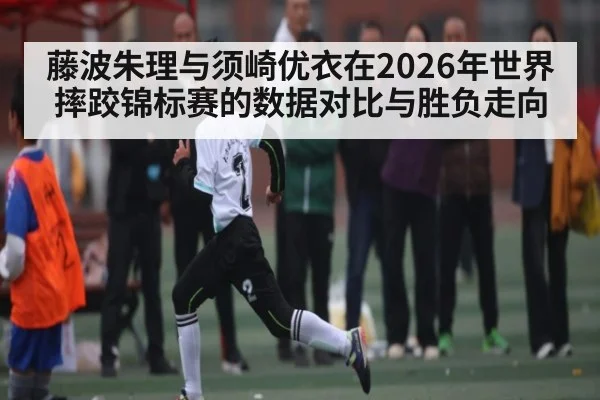 藤波朱理与须崎优衣在2026年世界摔跤锦标赛的数据对比与胜负走向 - XK ESPORTS