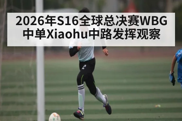 2026年S16全球总决赛WBG中单Xiaohu中路发挥观察 - XK ESPORTS